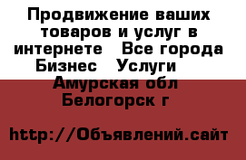 Продвижение ваших товаров и услуг в интернете - Все города Бизнес » Услуги   . Амурская обл.,Белогорск г.